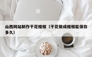晋江山西网站制作干花相框（干花做成相框能保存多久）